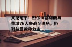 关于又见绝平！密尔沃基雄鹿与费城76人鏖战至终场，格列兹曼读秒救主的信息